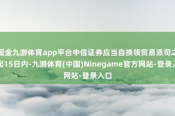 现金九游体育app平台中信证券应当自换领贸易派司之日起15日内-九游体育(中国)Ninegame官方网站-登录入口