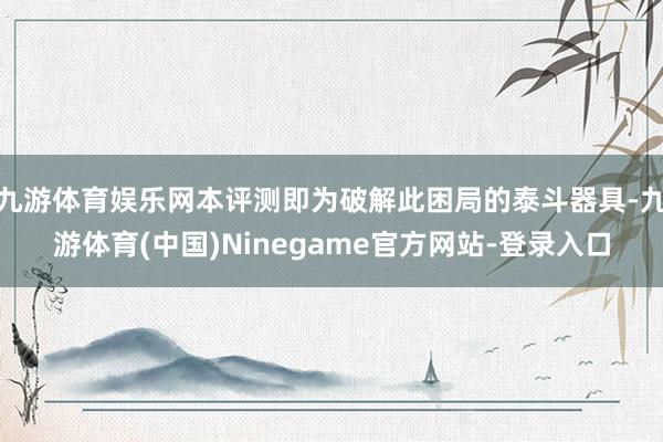 九游体育娱乐网本评测即为破解此困局的泰斗器具-九游体育(中国)Ninegame官方网站-登录入口