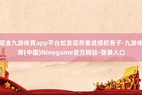 现金九游体育app平台如发现存害或侵权骨子-九游体育(中国)Ninegame官方网站-登录入口