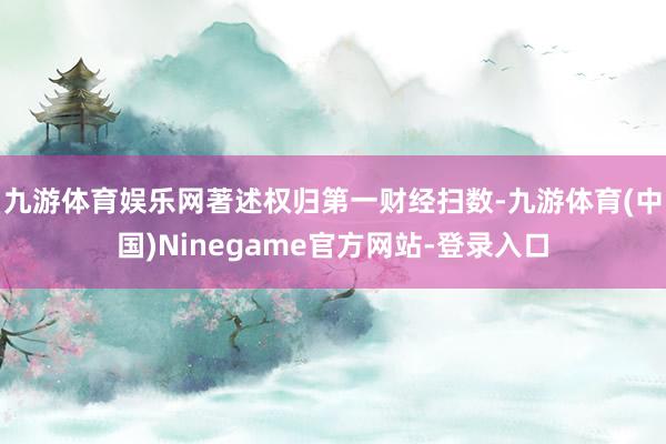 九游体育娱乐网著述权归第一财经扫数-九游体育(中国)Ninegame官方网站-登录入口