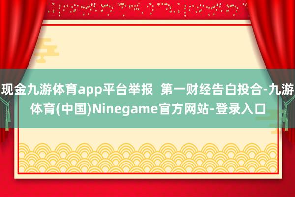 现金九游体育app平台举报  第一财经告白投合-九游体育(中国)Ninegame官方网站-登录入口
