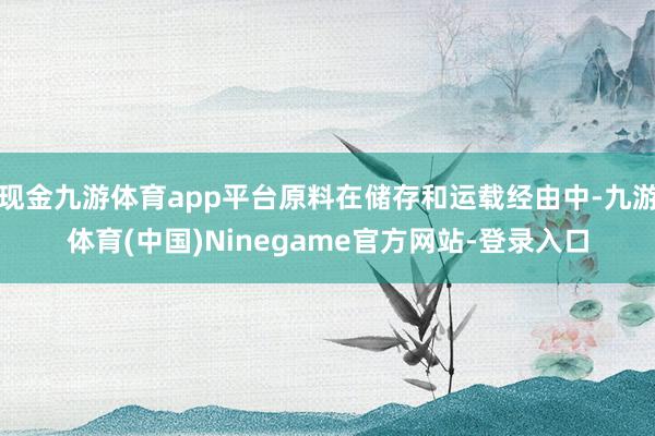 现金九游体育app平台原料在储存和运载经由中-九游体育(中国)Ninegame官方网站-登录入口