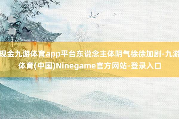 现金九游体育app平台东说念主体阴气徐徐加剧-九游体育(中国)Ninegame官方网站-登录入口