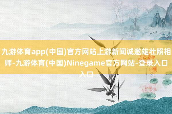 九游体育app(中国)官方网站上游新闻诚邀雄壮照相师-九游体育(中国)Ninegame官方网站-登录入口