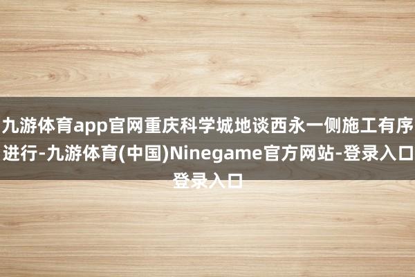 九游体育app官网重庆科学城地谈西永一侧施工有序进行-九游体育(中国)Ninegame官方网站-登录入口