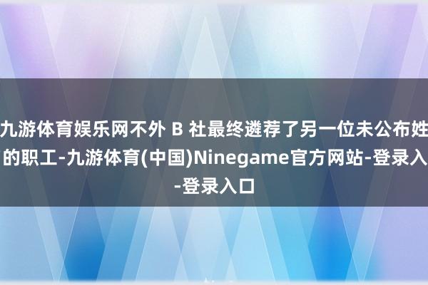 九游体育娱乐网不外 B 社最终遴荐了另一位未公布姓名的职工-九游体育(中国)Ninegame官方网站-登录入口
