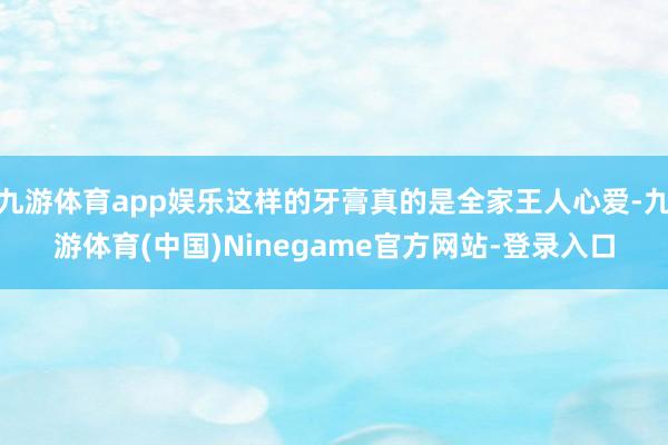 九游体育app娱乐这样的牙膏真的是全家王人心爱-九游体育(中国)Ninegame官方网站-登录入口
