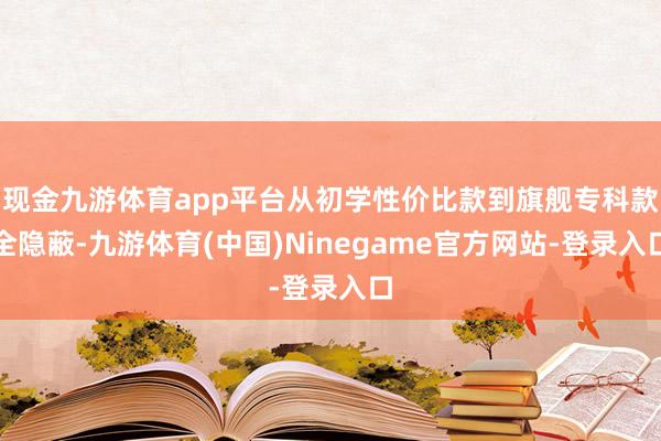 现金九游体育app平台从初学性价比款到旗舰专科款全隐蔽-九游体育(中国)Ninegame官方网站-登录入口