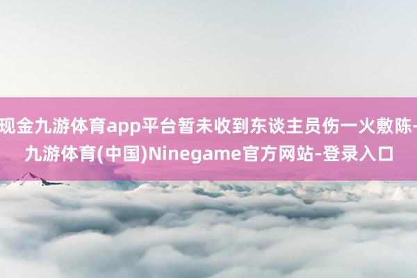 现金九游体育app平台暂未收到东谈主员伤一火敷陈-九游体育(中国)Ninegame官方网站-登录入口