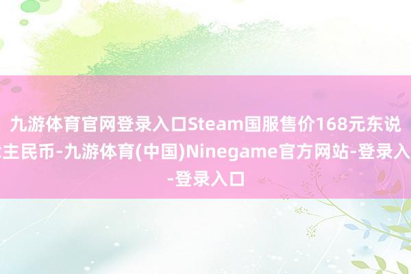 九游体育官网登录入口Steam国服售价168元东说念主民币-九游体育(中国)Ninegame官方网站-登录入口