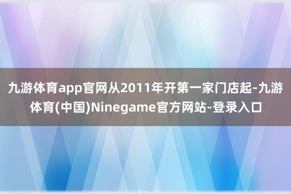 九游体育app官网　　从2011年开第一家门店起-九游体育(中国)Ninegame官方网站-登录入口