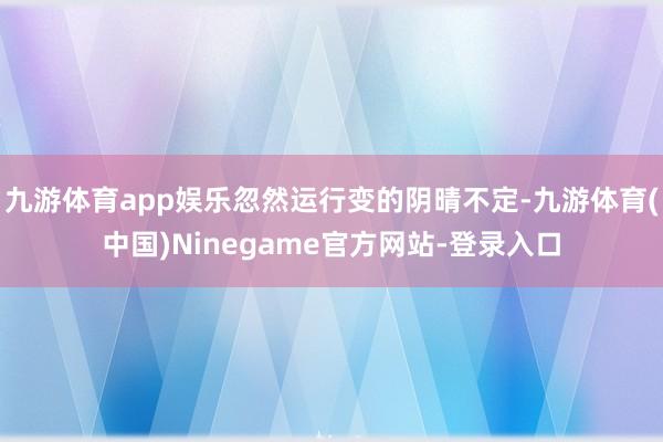 九游体育app娱乐忽然运行变的阴晴不定-九游体育(中国)Ninegame官方网站-登录入口