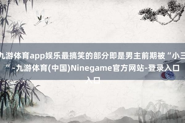 九游体育app娱乐最搞笑的部分即是男主前期被“小三”-九游体育(中国)Ninegame官方网站-登录入口