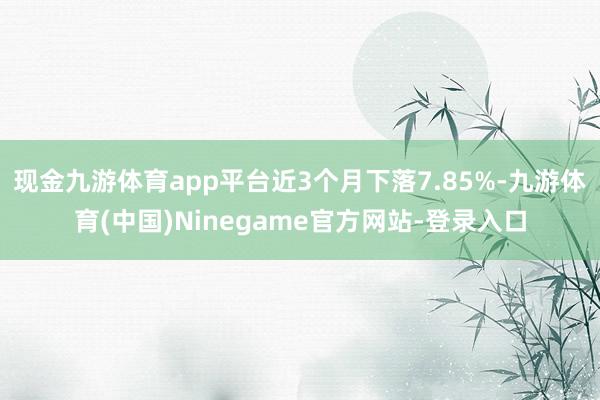 现金九游体育app平台近3个月下落7.85%-九游体育(中国)Ninegame官方网站-登录入口