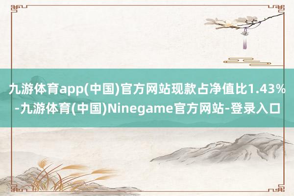 九游体育app(中国)官方网站现款占净值比1.43%-九游体育(中国)Ninegame官方网站-登录入口