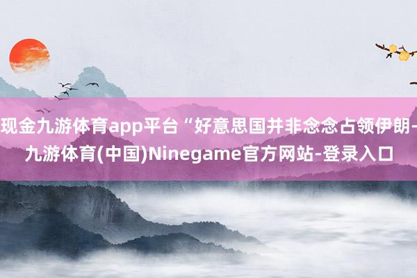 现金九游体育app平台“好意思国并非念念占领伊朗-九游体育(中国)Ninegame官方网站-登录入口