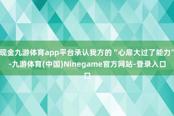 现金九游体育app平台承认我方的“心扉大过了能力”-九游体育(中国)Ninegame官方网站-登录入口