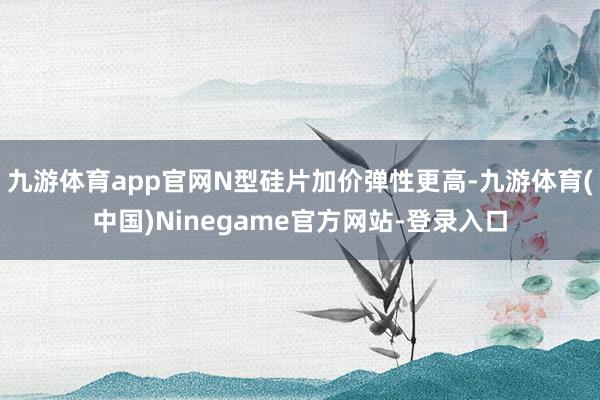 九游体育app官网N型硅片加价弹性更高-九游体育(中国)Ninegame官方网站-登录入口