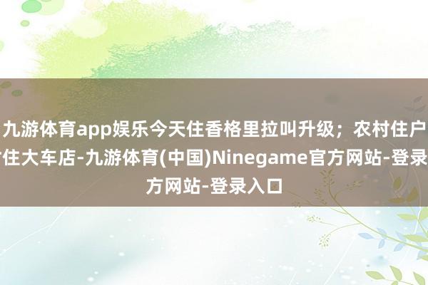 九游体育app娱乐今天住香格里拉叫升级；农村住户往时住大车店-九游体育(中国)Ninegame官方网站-登录入口