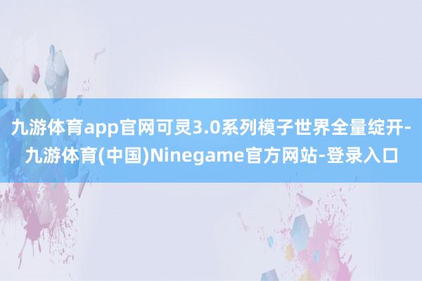 九游体育app官网可灵3.0系列模子世界全量绽开-九游体育(中国)Ninegame官方网站-登录入口