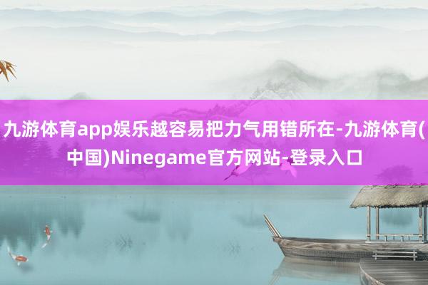 九游体育app娱乐越容易把力气用错所在-九游体育(中国)Ninegame官方网站-登录入口