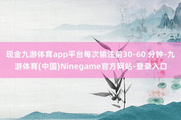 现金九游体育app平台每次输注前30-60 分钟-九游体育(中国)Ninegame官方网站-登录入口