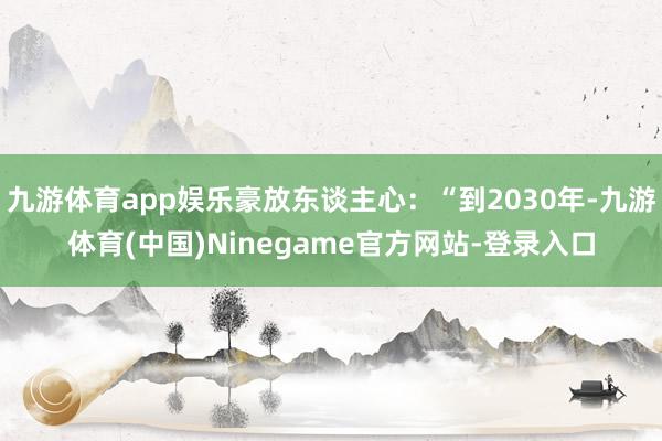 九游体育app娱乐豪放东谈主心：“到2030年-九游体育(中国)Ninegame官方网站-登录入口