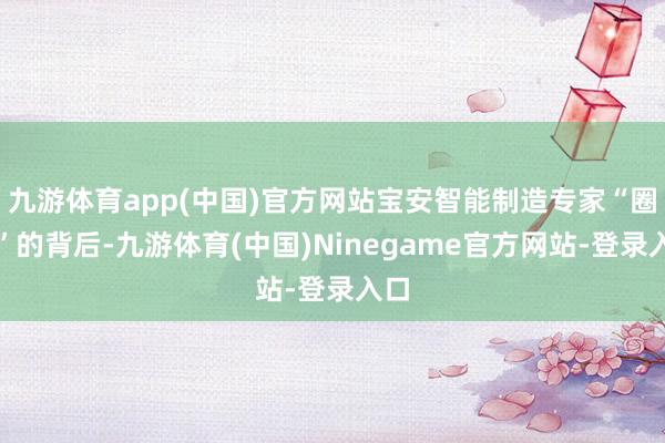 九游体育app(中国)官方网站宝安智能制造专家“圈粉”的背后-九游体育(中国)Ninegame官方网站-登录入口