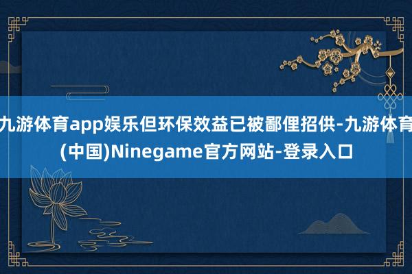 九游体育app娱乐但环保效益已被鄙俚招供-九游体育(中国)Ninegame官方网站-登录入口