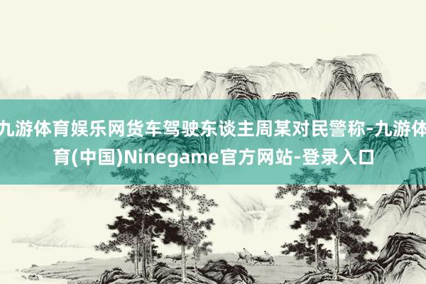 九游体育娱乐网货车驾驶东谈主周某对民警称-九游体育(中国)Ninegame官方网站-登录入口
