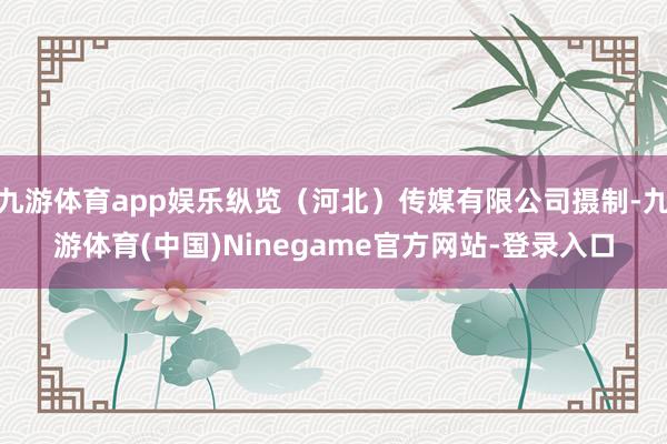 九游体育app娱乐纵览(河北)传媒有限公司摄制-九游体育(中国)Ninegame官方网站-登录入口