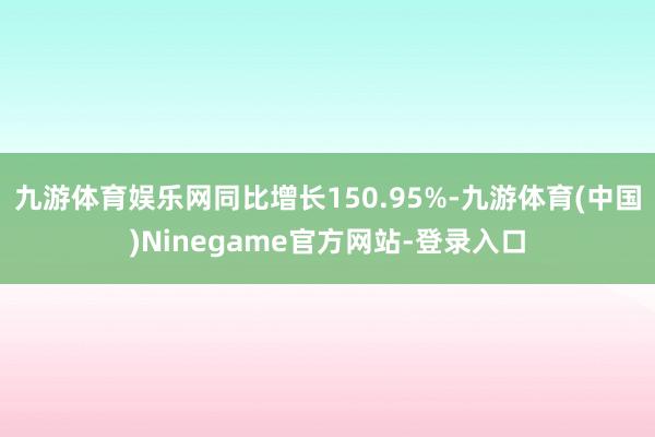 九游体育娱乐网同比增长150.95%-九游体育(中国)Ninegame官方网站-登录入口