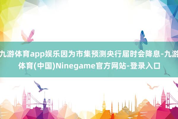 九游体育app娱乐因为市集预测央行届时会降息-九游体育(中国)Ninegame官方网站-登录入口