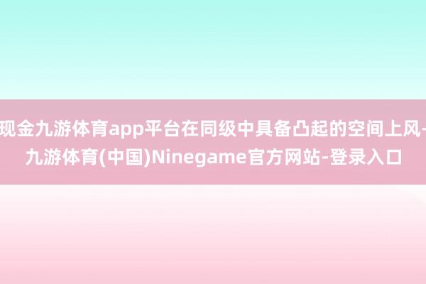 现金九游体育app平台在同级中具备凸起的空间上风-九游体育(中国)Ninegame官方网站-登录入口