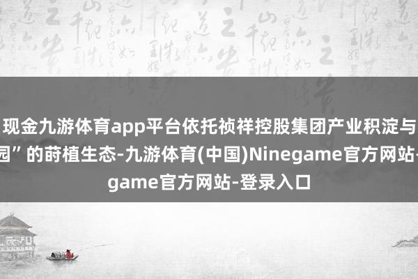 现金九游体育app平台依托祯祥控股集团产业积淀与“三个校园”的莳植生态-九游体育(中国)Ninegame官方网站-登录入口