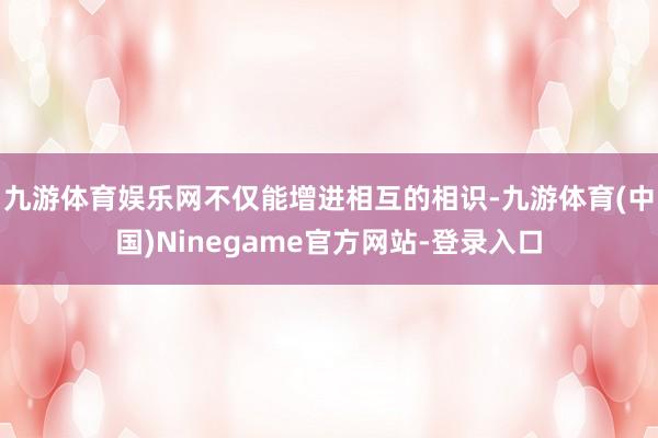 九游体育娱乐网不仅能增进相互的相识-九游体育(中国)Ninegame官方网站-登录入口