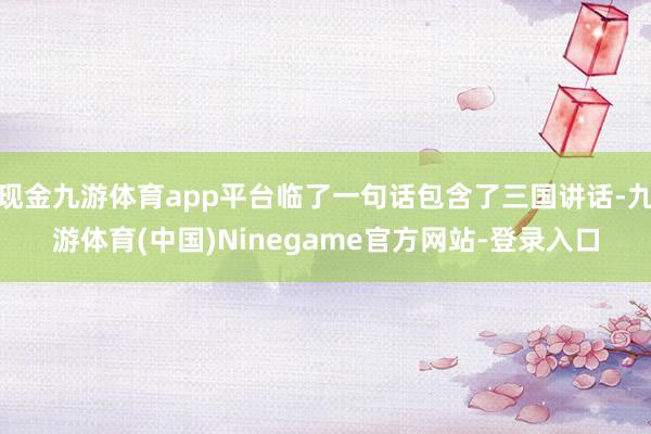 现金九游体育app平台临了一句话包含了三国讲话-九游体育(中国)Ninegame官方网站-登录入口