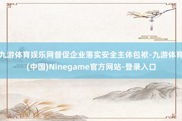 九游体育娱乐网督促企业落实安全主体包袱-九游体育(中国)Ninegame官方网站-登录入口