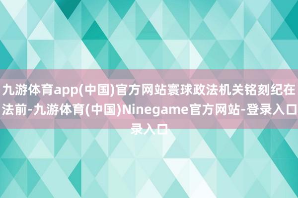 九游体育app(中国)官方网站寰球政法机关铭刻纪在法前-九游体育(中国)Ninegame官方网站-登录入口