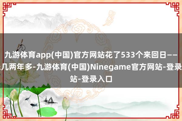 九游体育app(中国)官方网站花了533个来回日——差未几两年多-九游体育(中国)Ninegame官方网站-登录入口