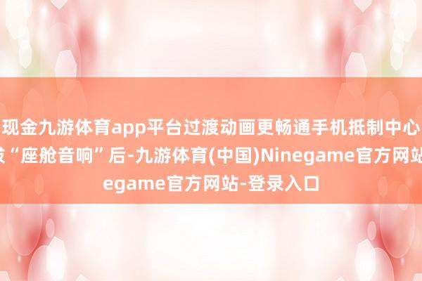 现金九游体育app平台过渡动画更畅通手机抵制中心媒体卡选拔“座舱音响”后-九游体育(中国)Ninegame官方网站-登录入口