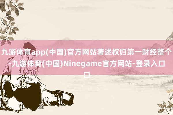九游体育app(中国)官方网站著述权归第一财经整个-九游体育(中国)Ninegame官方网站-登录入口