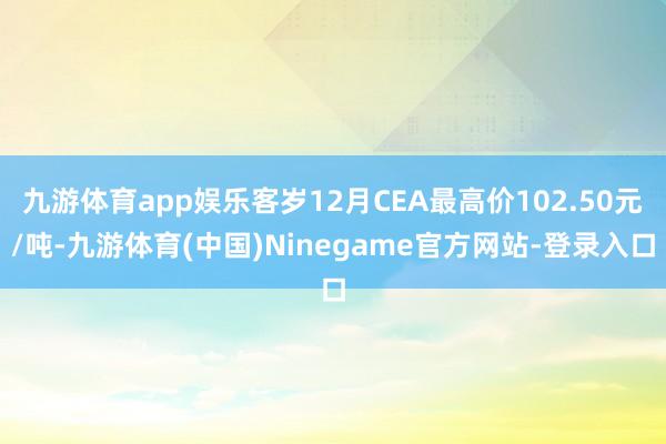 九游体育app娱乐客岁12月CEA最高价102.50元/吨-九游体育(中国)Ninegame官方网站-登录入口
