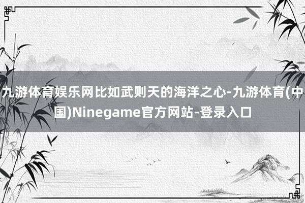 九游体育娱乐网比如武则天的海洋之心-九游体育(中国)Ninegame官方网站-登录入口