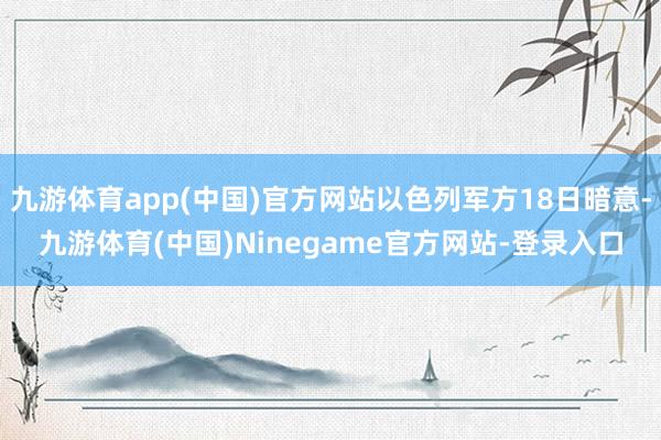 九游体育app(中国)官方网站以色列军方18日暗意-九游体育(中国)Ninegame官方网站-登录入口