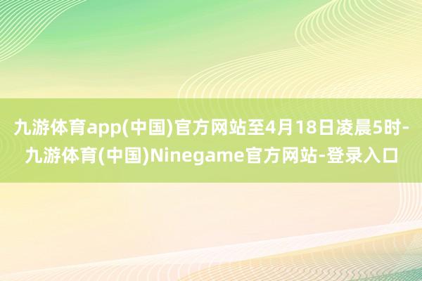 九游体育app(中国)官方网站至4月18日凌晨5时-九游体育(中国)Ninegame官方网站-登录入口