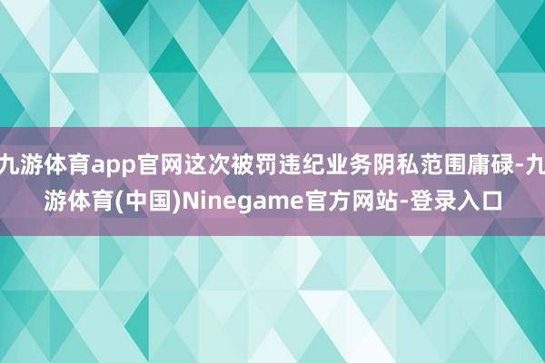 九游体育app官网这次被罚违纪业务阴私范围庸碌-九游体育(中国)Ninegame官方网站-登录入口