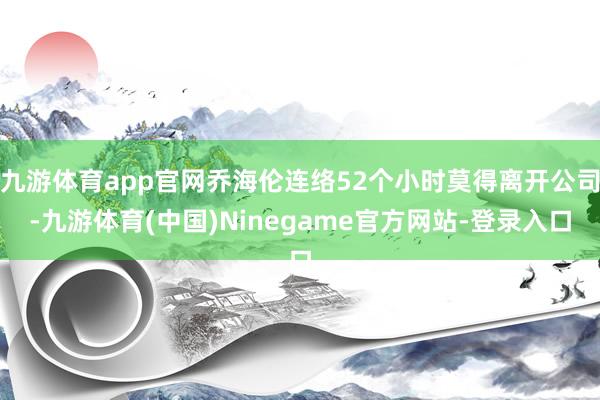 九游体育app官网乔海伦连络52个小时莫得离开公司-九游体育(中国)Ninegame官方网站-登录入口