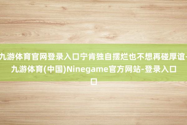 九游体育官网登录入口宁肯独自摆烂也不想再碰厚谊-九游体育(中国)Ninegame官方网站-登录入口