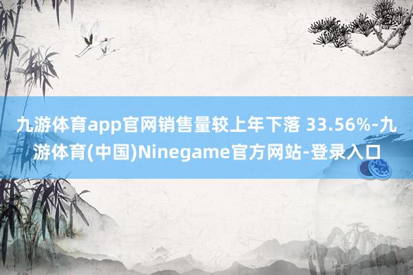 九游体育app官网销售量较上年下落 33.56%-九游体育(中国)Ninegame官方网站-登录入口
